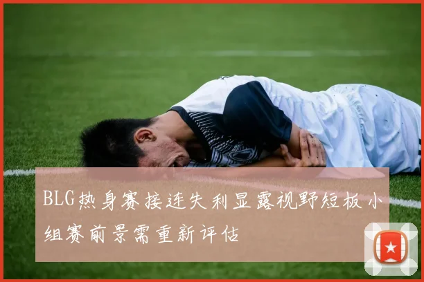 BLG热身赛接连失利显露视野短板小组赛前景需重新评估