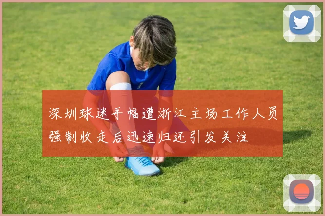 深圳球迷手幅遭浙江主场工作人员强制收走后迅速归还引发关注