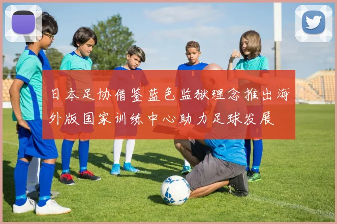 日本足协借鉴蓝色监狱理念推出海外版国家训练中心助力足球发展