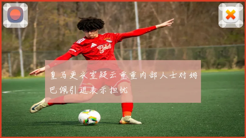 皇马更衣室疑云重重内部人士对姆巴佩引进表示担忧