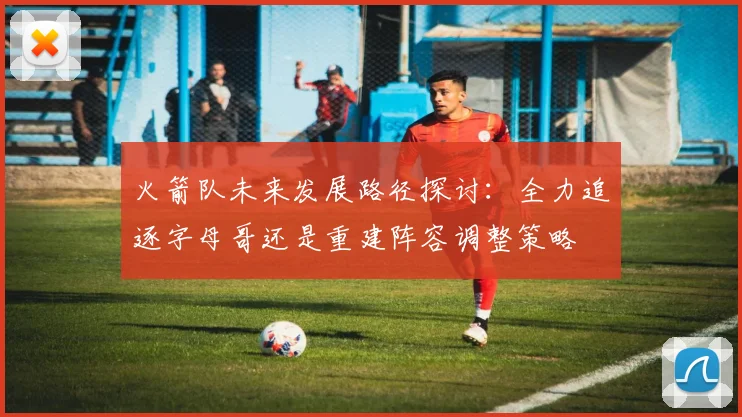 火箭队未来发展路径探讨：全力追逐字母哥还是重建阵容调整策略