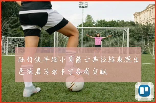 独行侠半场小负爵士弗拉格表现出色浓眉马尔卡宁各有贡献